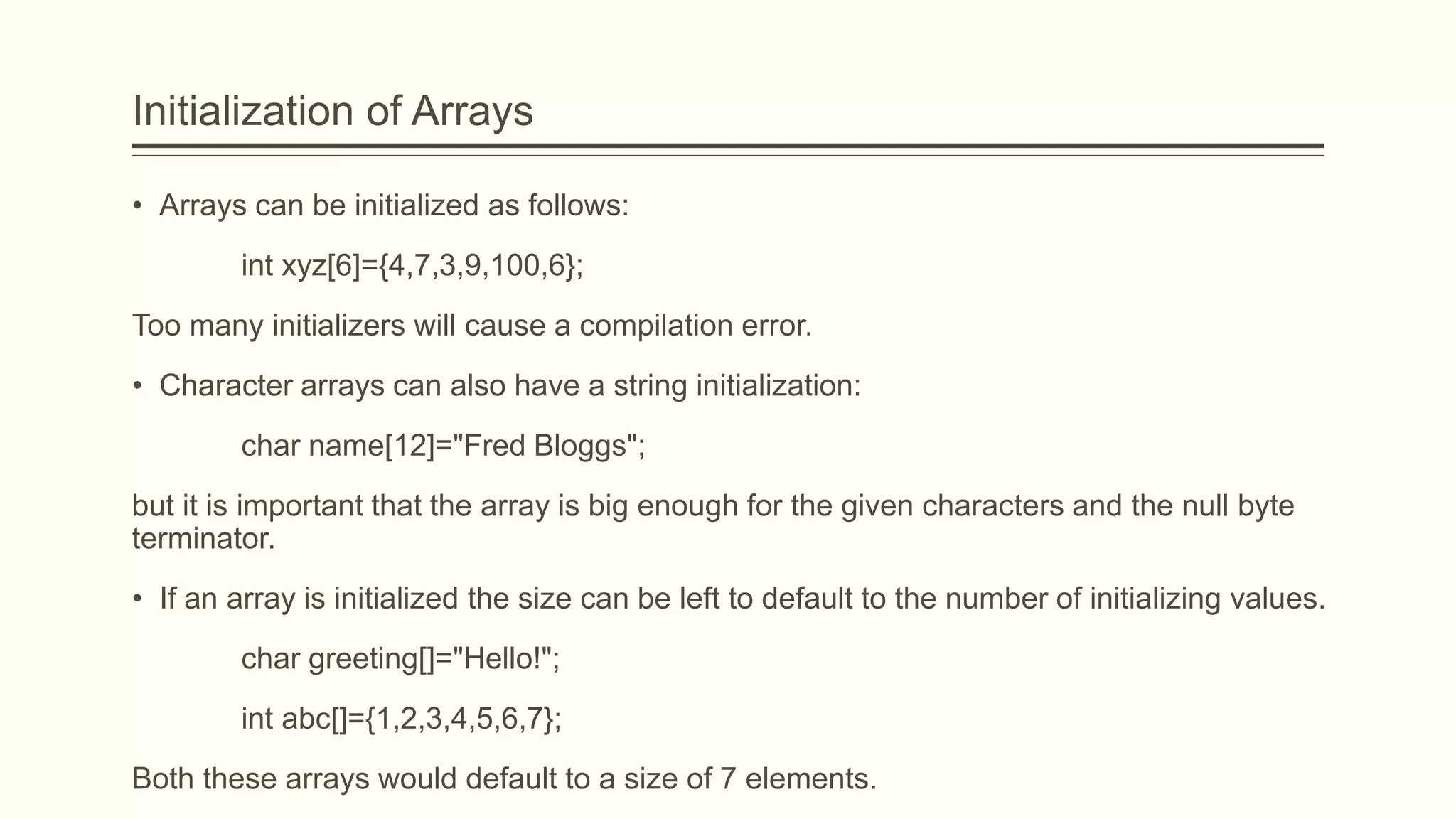 Initialization of Arrays
• Arrays can be initialized as follows:
int xyz[6]={4,7,3,9,100,6};
Too many initializers will cause a compilation error.
• Character arrays can also have a string initialization:
char name[12]="Fred Bloggs";
but it is important that the array is big enough for the given characters and the null byte
terminator.
• If an array is initialized the size can be left to default to the number of initializing values.
char greeting[]="Hello!";
int abc[]={1,2,3,4,5,6,7};
Both these arrays would default to a size of 7 elements.
 