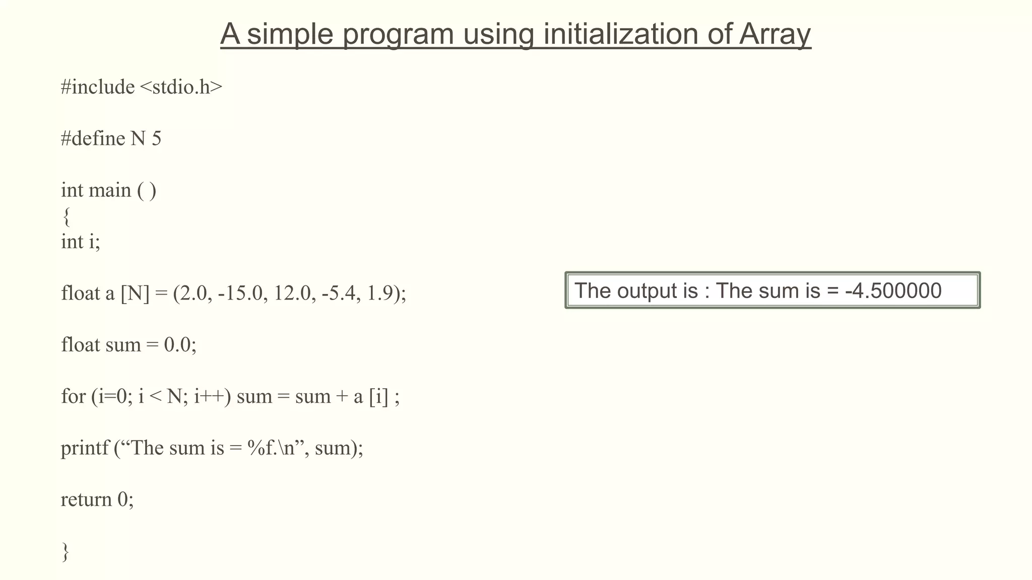 #include <stdio.h>
#define N 5
int main ( )
{
int i;
float a [N] = (2.0, -15.0, 12.0, -5.4, 1.9);
float sum = 0.0;
for (i=0; i < N; i++) sum = sum + a [i] ;
printf (“The sum is = %f.n”, sum);
return 0;
}
The output is : The sum is = -4.500000
A simple program using initialization of Array
 