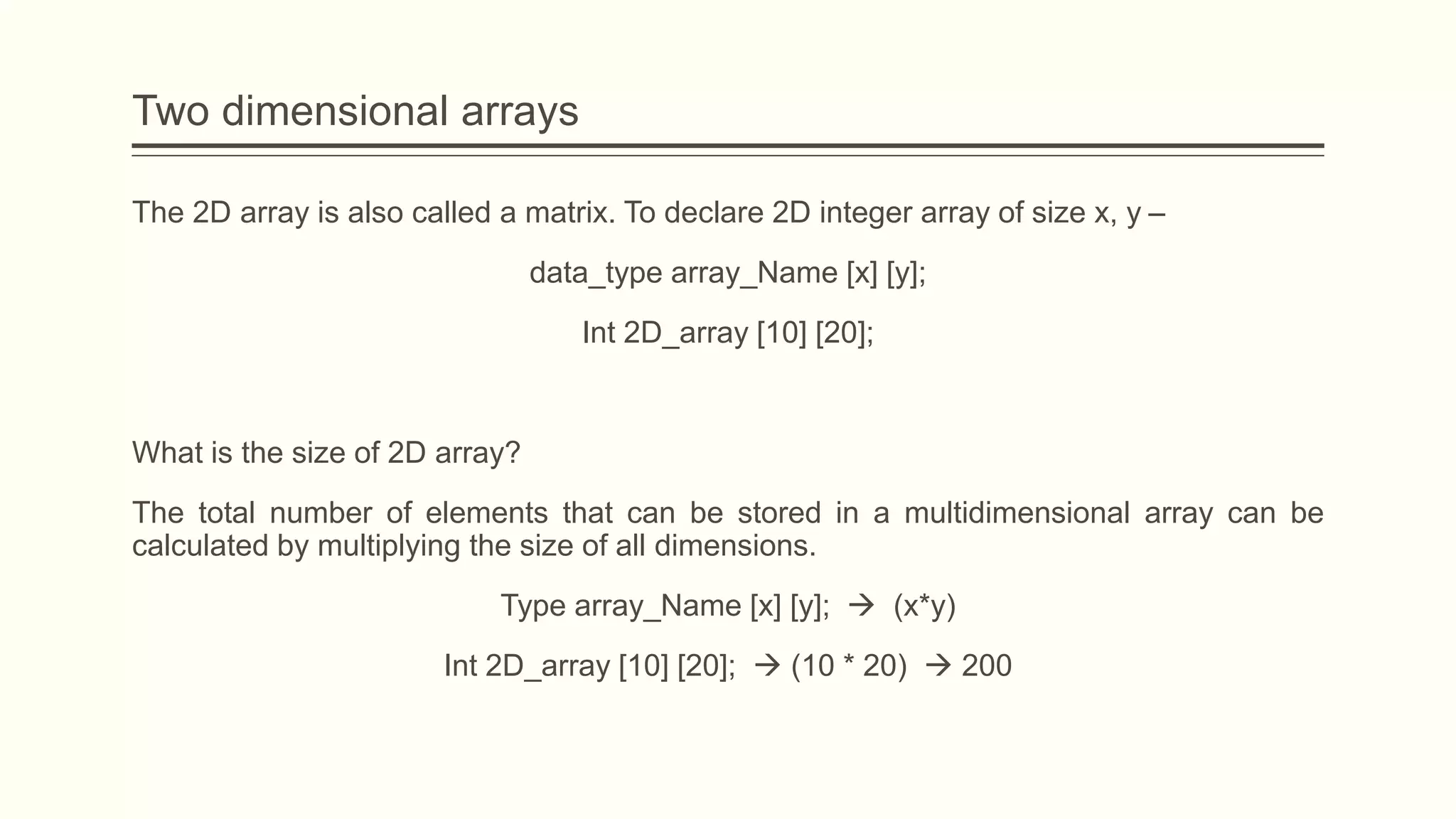 Two dimensional arrays
The 2D array is also called a matrix. To declare 2D integer array of size x, y –
data_type array_Name [x] [y];
Int 2D_array [10] [20];
What is the size of 2D array?
The total number of elements that can be stored in a multidimensional array can be
calculated by multiplying the size of all dimensions.
Type array_Name [x] [y];  (x*y)
Int 2D_array [10] [20];  (10 * 20)  200
 