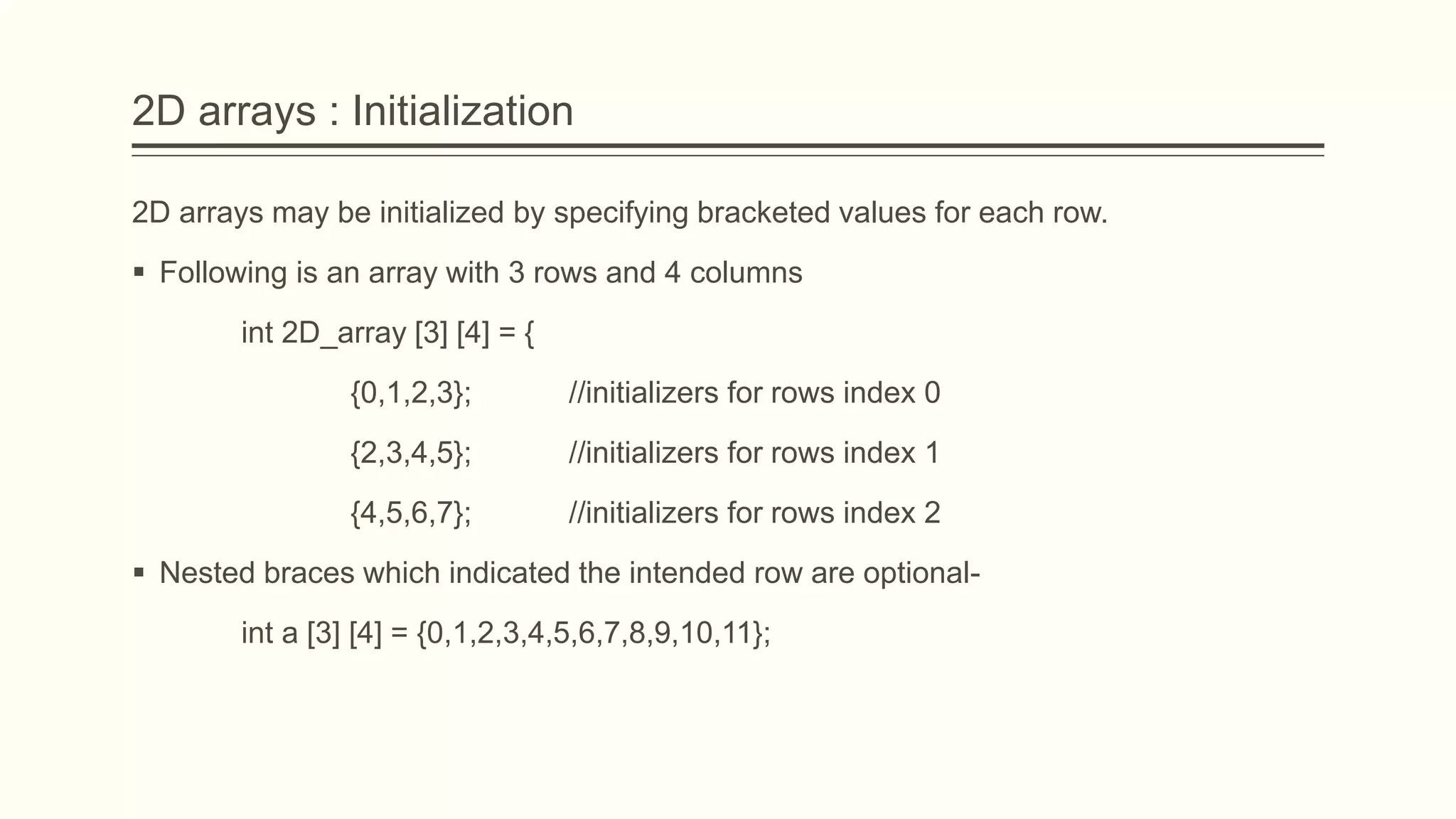 2D arrays : Initialization
2D arrays may be initialized by specifying bracketed values for each row.
 Following is an array with 3 rows and 4 columns
int 2D_array [3] [4] = {
{0,1,2,3}; //initializers for rows index 0
{2,3,4,5}; //initializers for rows index 1
{4,5,6,7}; //initializers for rows index 2
 Nested braces which indicated the intended row are optional-
int a [3] [4] = {0,1,2,3,4,5,6,7,8,9,10,11};
 
