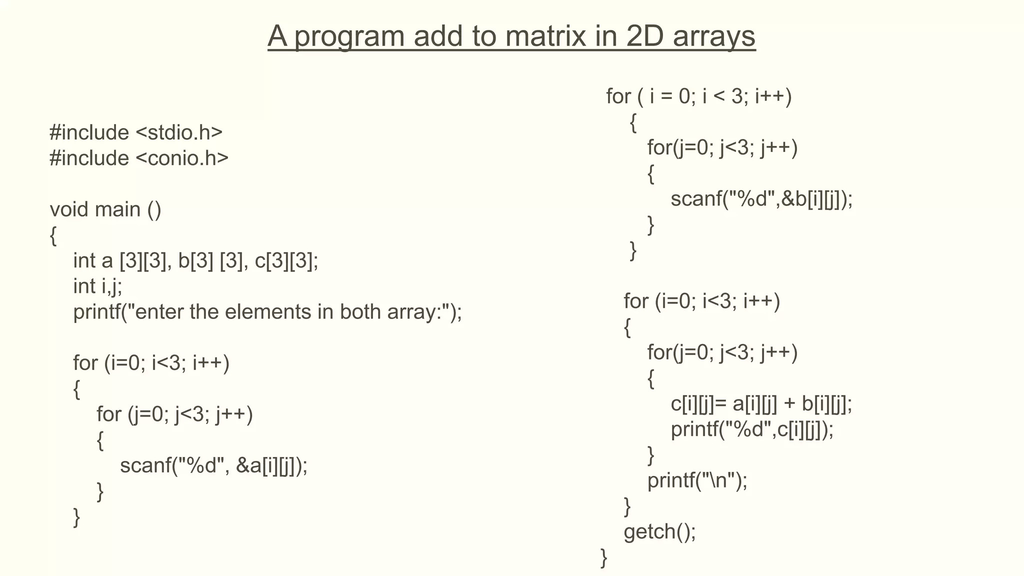 A program add to matrix in 2D arrays
#include <stdio.h>
#include <conio.h>
void main ()
{
int a [3][3], b[3] [3], c[3][3];
int i,j;
printf("enter the elements in both array:");
for (i=0; i<3; i++)
{
for (j=0; j<3; j++)
{
scanf("%d", &a[i][j]);
}
}
for ( i = 0; i < 3; i++)
{
for(j=0; j<3; j++)
{
scanf("%d",&b[i][j]);
}
}
for (i=0; i<3; i++)
{
for(j=0; j<3; j++)
{
c[i][j]= a[i][j] + b[i][j];
printf("%d",c[i][j]);
}
printf("n");
}
getch();
}
 
