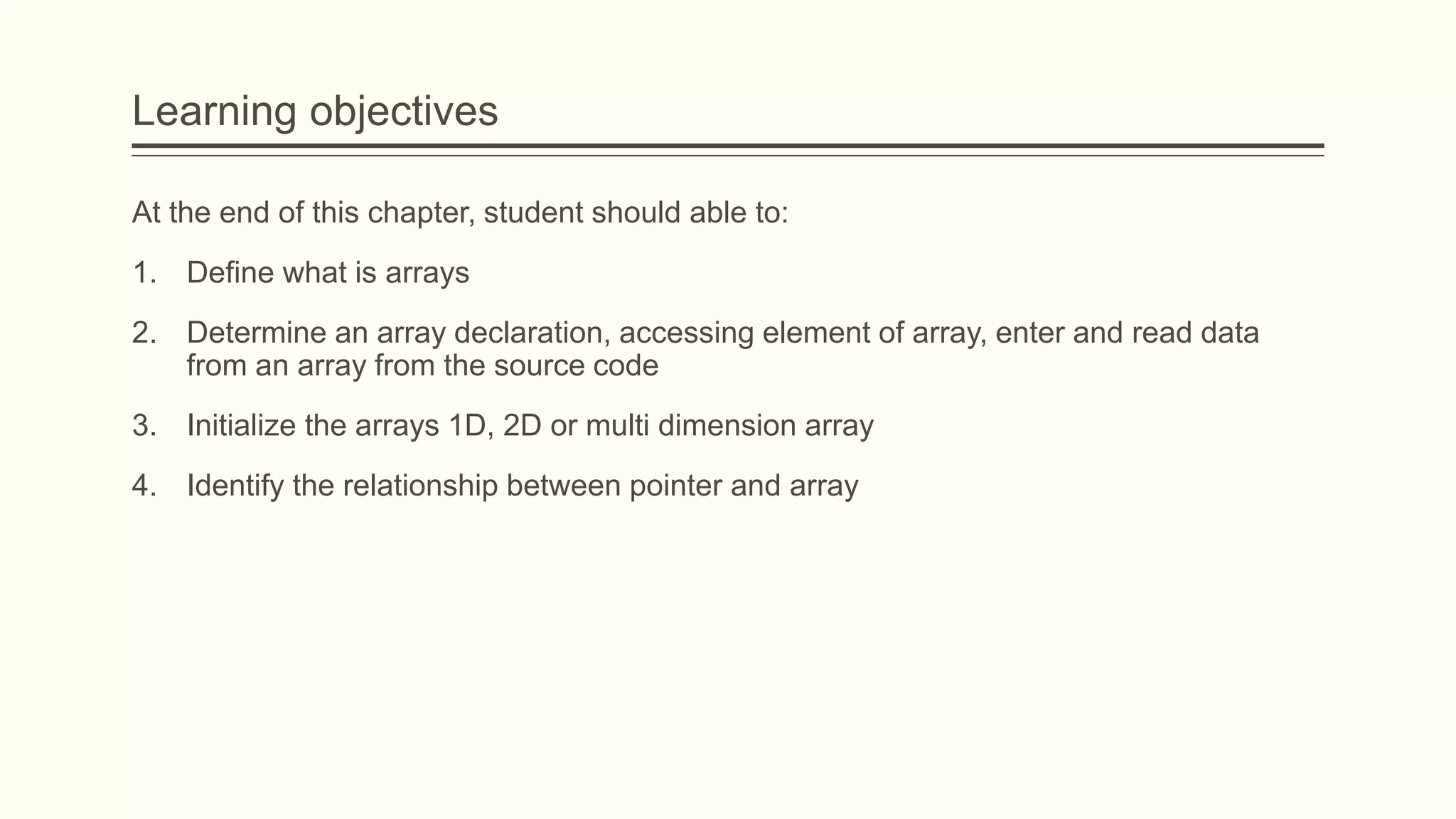 Learning objectives
At the end of this chapter, student should able to:
1. Define what is arrays
2. Determine an array declaration, accessing element of array, enter and read data
from an array from the source code
3. Initialize the arrays 1D, 2D or multi dimension array
4. Identify the relationship between pointer and array
 