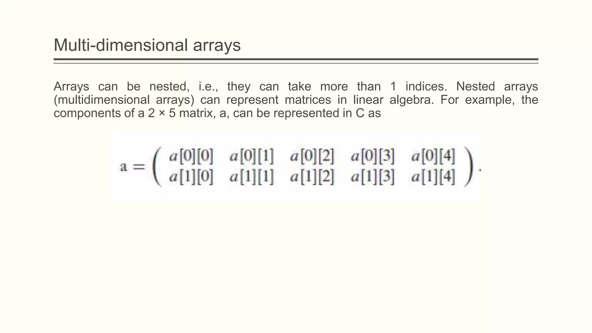 Multi-dimensional arrays
Arrays can be nested, i.e., they can take more than 1 indices. Nested arrays
(multidimensional arrays) can represent matrices in linear algebra. For example, the
components of a 2 × 5 matrix, a, can be represented in C as
 