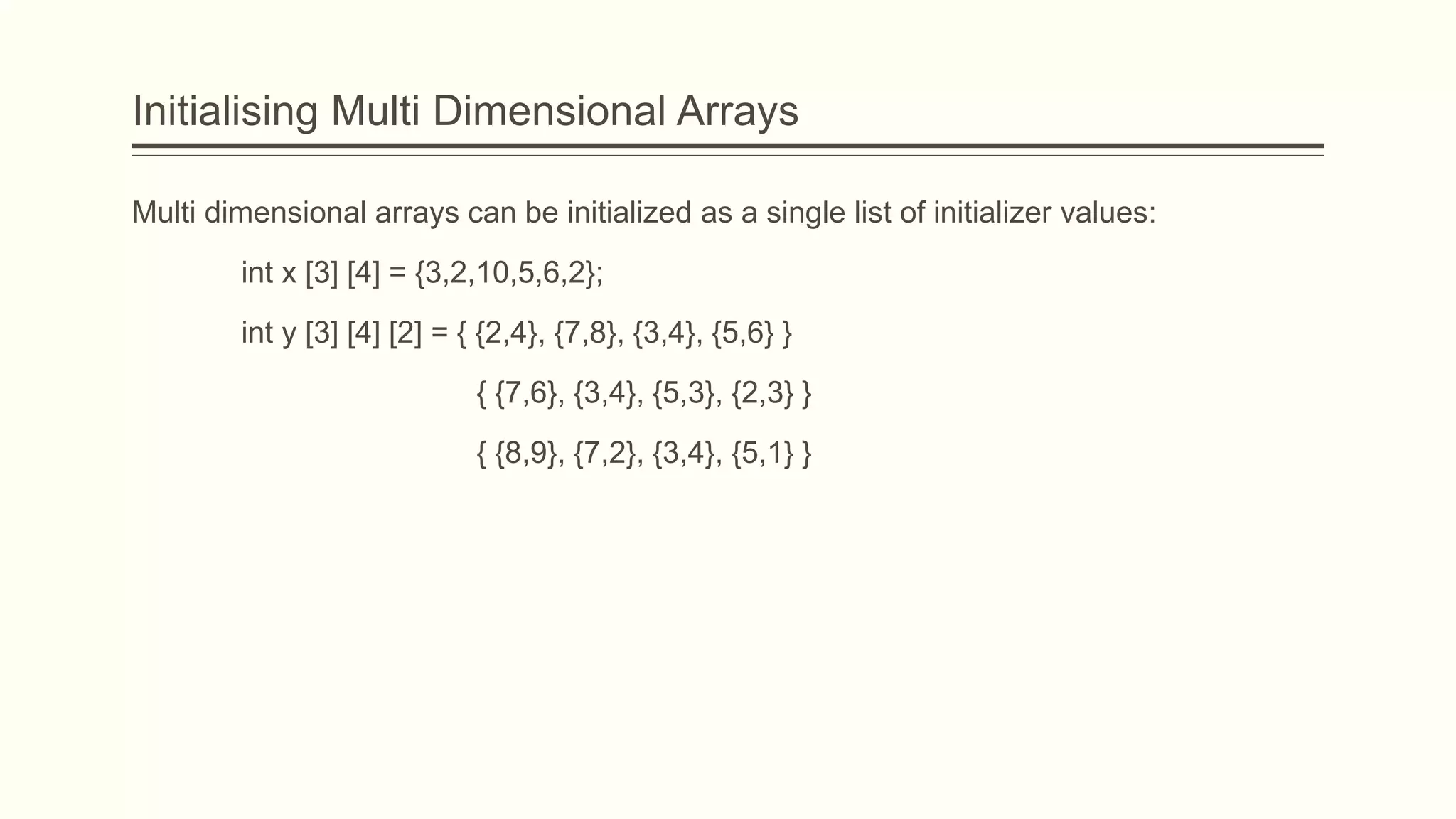 Initialising Multi Dimensional Arrays
Multi dimensional arrays can be initialized as a single list of initializer values:
int x [3] [4] = {3,2,10,5,6,2};
int y [3] [4] [2] = { {2,4}, {7,8}, {3,4}, {5,6} }
{ {7,6}, {3,4}, {5,3}, {2,3} }
{ {8,9}, {7,2}, {3,4}, {5,1} }
 