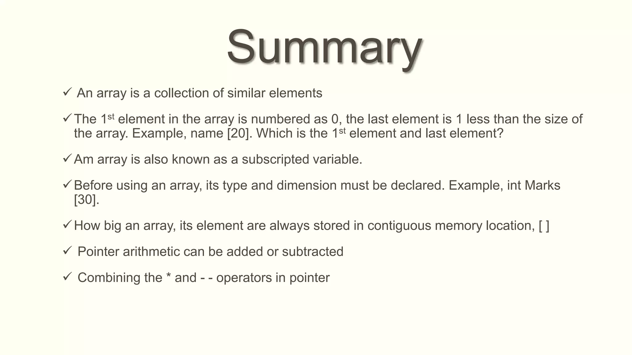 Summary
 An array is a collection of similar elements
The 1st element in the array is numbered as 0, the last element is 1 less than the size of
the array. Example, name [20]. Which is the 1st element and last element?
Am array is also known as a subscripted variable.
Before using an array, its type and dimension must be declared. Example, int Marks
[30].
How big an array, its element are always stored in contiguous memory location, [ ]
 Pointer arithmetic can be added or subtracted
 Combining the * and - - operators in pointer
 