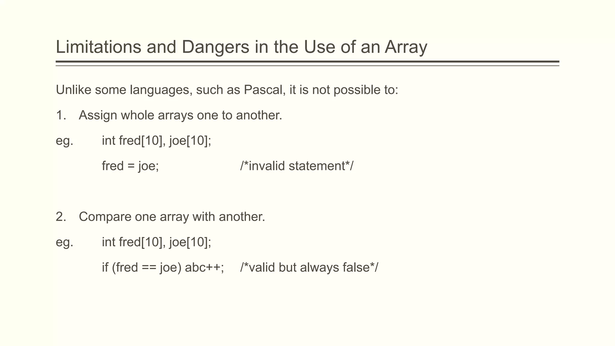 Limitations and Dangers in the Use of an Array
Unlike some languages, such as Pascal, it is not possible to:
1. Assign whole arrays one to another.
eg. int fred[10], joe[10];
fred = joe; /*invalid statement*/
2. Compare one array with another.
eg. int fred[10], joe[10];
if (fred == joe) abc++; /*valid but always false*/
 