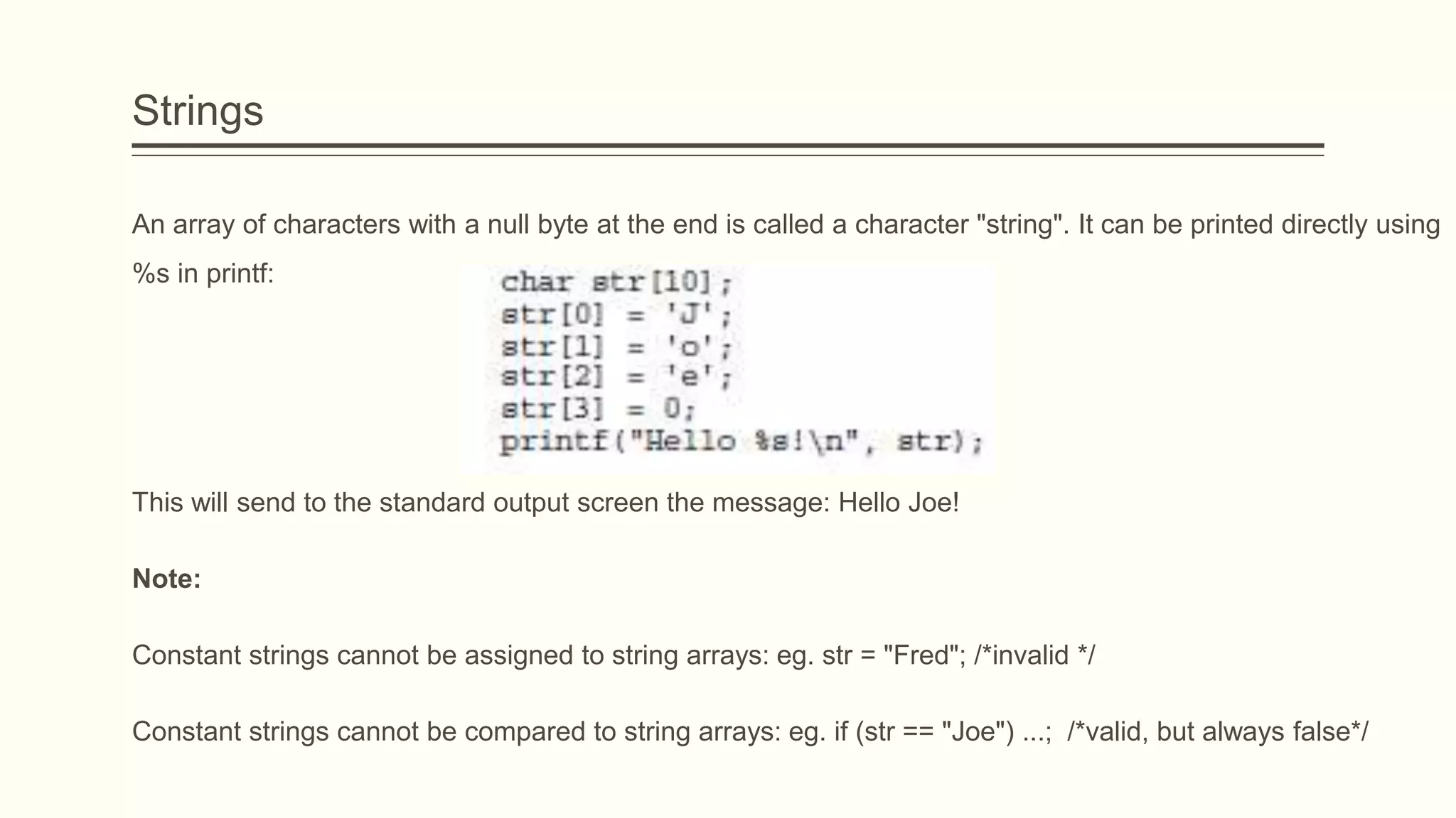 Strings
An array of characters with a null byte at the end is called a character "string". It can be printed directly using
%s in printf:
This will send to the standard output screen the message: Hello Joe!
Note:
Constant strings cannot be assigned to string arrays: eg. str = "Fred"; /*invalid */
Constant strings cannot be compared to string arrays: eg. if (str == "Joe") ...; /*valid, but always false*/
 