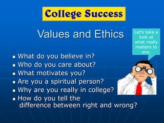 Values and Ethics
 What do you believe in?
 Who do you care about?
 What motivates you?
 Are you a spiritual person?
 Why are you really in college?
 How do you tell the
difference between right and wrong?
Let’s take a
look at
what really
matters to
you.
 
