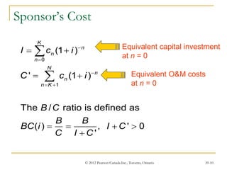 © 2012 Pearson Canada Inc., Toronto, Ontario 39-10
0
1
(1 )
' (1 )
The / ratio is defined as
( ) , ' 0
'
K
n
n
n
N
n
n
n K
I c i
C c i
B C
B B
BC i I C
C I C



 
 
 
   



Equivalent capital investment
at n = 0
Equivalent O&M costs
at n = 0
Sponsor’s Cost
 