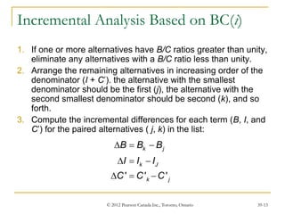 © 2012 Pearson Canada Inc., Toronto, Ontario 39-13
Incremental Analysis Based on BC(i)
1. If one or more alternatives have B/C ratios greater than unity,
eliminate any alternatives with a B/C ratio less than unity.
2. Arrange the remaining alternatives in increasing order of the
denominator (I + C’). the alternative with the smallest
denominator should be the first (j), the alternative with the
second smallest denominator should be second (k), and so
forth.
3. Compute the incremental differences for each term (B, I, and
C’) for the paired alternatives ( j, k) in the list:
' ' '
k j
k J
k j
B B B
I I I
C C C
  
  
  
 