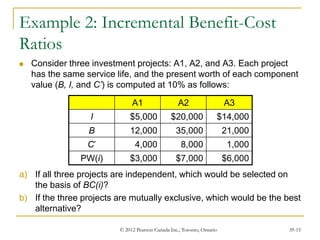 © 2012 Pearson Canada Inc., Toronto, Ontario 39-15
Example 2: Incremental Benefit-Cost
Ratios
 Consider three investment projects: A1, A2, and A3. Each project
has the same service life, and the present worth of each component
value (B, I, and C’) is computed at 10% as follows:
a) If all three projects are independent, which would be selected on
the basis of BC(i)?
b) If the three projects are mutually exclusive, which would be the best
alternative?
A1 A2 A3
I $5,000 $20,000 $14,000
B 12,000 35,000 21,000
C’ 4,000 8,000 1,000
PW(i) $3,000 $7,000 $6,000
 