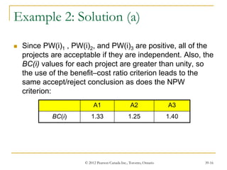 © 2012 Pearson Canada Inc., Toronto, Ontario 39-16
Example 2: Solution (a)
 Since PW(i)1 , PW(i)2, and PW(i)3 are positive, all of the
projects are acceptable if they are independent. Also, the
BC(i) values for each project are greater than unity, so
the use of the benefit–cost ratio criterion leads to the
same accept/reject conclusion as does the NPW
criterion:
A1 A2 A3
BC(i) 1.33 1.25 1.40
 