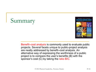 © 2012 Pearson Canada Inc., Toronto, Ontario 39-18
Summary
Benefit–cost analysis is commonly used to evaluate public
projects. Several facets unique to public-project analysis
are neatly addressed by benefit–cost analysis. An
alternative way of expressing the worthiness of a public
project is to compare the user’s benefits (B) with the
sponsor’s cost (C) by taking the ratio B/C.
 
