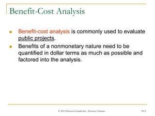 © 2012 Pearson Canada Inc., Toronto, Ontario 39-2
Benefit-Cost Analysis
 Benefit-cost analysis is commonly used to evaluate
public projects.
 Benefits of a nonmonetary nature need to be
quantified in dollar terms as much as possible and
factored into the analysis.
 