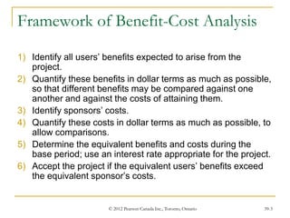 © 2012 Pearson Canada Inc., Toronto, Ontario 39-3
Framework of Benefit-Cost Analysis
1) Identify all users’ benefits expected to arise from the
project.
2) Quantify these benefits in dollar terms as much as possible,
so that different benefits may be compared against one
another and against the costs of attaining them.
3) Identify sponsors’ costs.
4) Quantify these costs in dollar terms as much as possible, to
allow comparisons.
5) Determine the equivalent benefits and costs during the
base period; use an interest rate appropriate for the project.
6) Accept the project if the equivalent users’ benefits exceed
the equivalent sponsor’s costs.
 