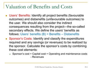 © 2012 Pearson Canada Inc., Toronto, Ontario 39-4
Valuation of Benefits and Costs
 Users’ Benefits: Identify all project benefits (favourable
outcomes) and disbenefits (unfavourable outcomes) to
the user. We should also consider the indirect
consequences resulting from the project—the so-called
secondary effects. We define the users’ benefits as
follows: Users’ benefits (B) = Benefits – Disbenefits
 Sponsor’s Costs: Identify and classify the expenditures
required and any savings (or revenues) to be realized by
the sponsor. Calculate the sponsor’s costs by combining
these cost elements:
 Sponsor’s cost = Capital cost + Operating and maintenance costs
- Revenues
 