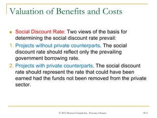 © 2012 Pearson Canada Inc., Toronto, Ontario 39-5
Valuation of Benefits and Costs
 Social Discount Rate: Two views of the basis for
determining the social discount rate prevail:
1. Projects without private counterparts. The social
discount rate should reflect only the prevailing
government borrowing rate.
2. Projects with private counterparts. The social discount
rate should represent the rate that could have been
earned had the funds not been removed from the private
sector.
 
