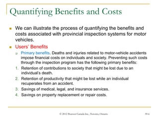 © 2012 Pearson Canada Inc., Toronto, Ontario 39-6
Quantifying Benefits and Costs
 We can illustrate the process of quantifying the benefits and
costs associated with provincial inspection systems for motor
vehicles.
 Users’ Benefits
 Primary benefits. Deaths and injuries related to motor-vehicle accidents
impose financial costs on individuals and society. Preventing such costs
through the inspection program has the following primary benefits:
1. Retention of contributions to society that might be lost due to an
individual’s death.
2. Retention of productivity that might be lost while an individual
recuperates from an accident.
3. Savings of medical, legal, and insurance services.
4. Savings on property replacement or repair costs.
 