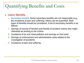 © 2012 Pearson Canada Inc., Toronto, Ontario 39-7
Quantifying Benefits and Costs
 Users’ Benefits
 Secondary benefits. Some secondary benefits are not measurable (e.g.,
the avoidance of pain and suffering); others can be quantified. Both
types of benefits should be considered. A list of secondary benefits is as
follows:
1. Savings of income of families and friends of accident victims who might
otherwise be tending to the victims.
2. Avoidance of air and noise pollution and savings on fuel costs.
3. Savings on enforcement and administrative costs related to the
investigation of accidents.
4. Avoidance of pain and suffering.
 