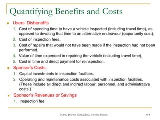 © 2012 Pearson Canada Inc., Toronto, Ontario 39-8
Quantifying Benefits and Costs
 Users’ Disbenefits
1. Cost of spending time to have a vehicle inspected (including travel time), as
opposed to devoting that time to an alternative endeavour (opportunity cost).
2. Cost of inspection fees.
3. Cost of repairs that would not have been made if the inspection had not been
performed.
4. Value of time expended in repairing the vehicle (including travel time).
5. Cost in time and direct payment for reinspection.
 Sponsor’s Costs
1. Capital investments in inspection facilities.
2. Operating and maintenance costs associated with inspection facilities.
(These include all direct and indirect labour, personnel, and administrative
costs.)
 Sponsor’s Revenues or Savings
1. Inspection fee
 
