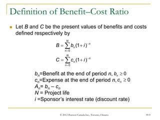 © 2012 Pearson Canada Inc., Toronto, Ontario 39-9
Definition of Benefit–Cost Ratio
 Let B and C be the present values of benefits and costs
defined respectively by
0
0
(1 )
(1 )
N
n
n
n
N
n
n
n
B b i
C c i




 
 


bn=Benefit at the end of period n,
cn=Expense at the end of period n,
An= bn – cn
N = Project life
i =Sponsor’s interest rate (discount rate)
0
n
b 
0
n
c 
 