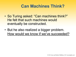 Can Machines Think?
• So Turing asked: “Can machines think?”
He felt that such machines would
eventually be constructed.
• But he also realized a bigger problem.
How would we know if we’ve succeeded?
 