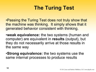 12
The Turing Test
•Passing the Turing Test does not truly show that
the machine was thinking. It simply shows that it
generated behavior consistent with thinking.
•weak equivalence: the two systems (human and
computer) are equivalent in results (output), but
they do not necessarily arrive at those results in
the same way
•Strong equivalence: the two systems use the
same internal processes to produce results
 