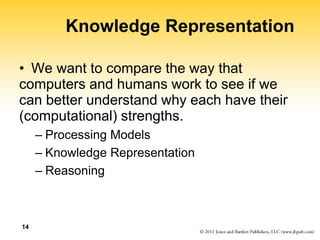 14
Knowledge Representation
• We want to compare the way that
computers and humans work to see if we
can better understand why each have their
(computational) strengths.
– Processing Models
– Knowledge Representation
– Reasoning
 