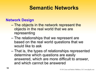 18
Semantic Networks
Network Design
– The objects in the network represent the
objects in the real world that we are
representing
– The relationships that we represent are
based on the real world questions that we
would like to ask
– That is, the types of relationships represented
determine which questions are easily
answered, which are more difficult to answer,
and which cannot be answered
 