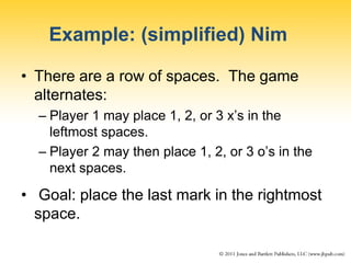 Example: (simplified) Nim
• There are a row of spaces. The game
alternates:
– Player 1 may place 1, 2, or 3 x’s in the
leftmost spaces.
– Player 2 may then place 1, 2, or 3 o’s in the
next spaces.
• Goal: place the last mark in the rightmost
space.
 