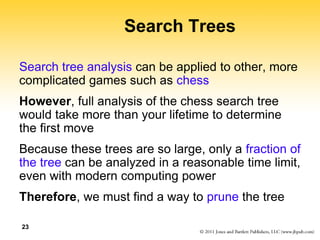 23
Search Trees
Search tree analysis can be applied to other, more
complicated games such as chess
However, full analysis of the chess search tree
would take more than your lifetime to determine
the first move
Because these trees are so large, only a fraction of
the tree can be analyzed in a reasonable time limit,
even with modern computing power
Therefore, we must find a way to prune the tree
 