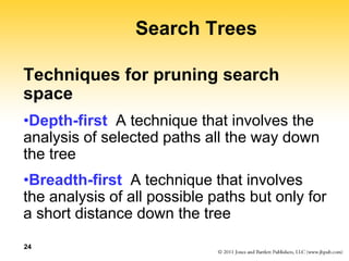 24
Search Trees
Techniques for pruning search
space
•Depth-first A technique that involves the
analysis of selected paths all the way down
the tree
•Breadth-first A technique that involves
the analysis of all possible paths but only for
a short distance down the tree
 
