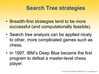 Search Tree strategies
• Breadth-first strategies tend to be more
successful (and computationally feasible).
• Search tree analysis can be applied nicely
to other, more complicated games such as
chess.
• In 1997, IBM’s Deep Blue became the first
program to defeat a master-level chess
player.
 