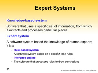 27
Expert Systems
Knowledge-based system
Software that uses a specific set of information, from which
it extracts and processes particular pieces
Expert system
A software system based the knowledge of human experts;
it is a
– Rule-based system
– A software system based on a set of if-then rules
– Inference engine
– The software that processes rules to draw conclusions
 