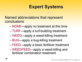 29
Expert Systems
Named abbreviations that represent
conclusions
– NONE—apply no treatment at this time
– TURF—apply a turf-building treatment
– WEED—apply a weed-killing treatment
– BUG—apply a bug-killing treatment
– FEED—apply a basic fertilizer treatment
– WEEDFEED—apply a weed-killing and
fertilizer combination treatment
 