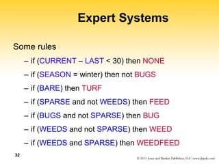 32
Expert Systems
Some rules
– if (CURRENT – LAST < 30) then NONE
– if (SEASON = winter) then not BUGS
– if (BARE) then TURF
– if (SPARSE and not WEEDS) then FEED
– if (BUGS and not SPARSE) then BUG
– if (WEEDS and not SPARSE) then WEED
– if (WEEDS and SPARSE) then WEEDFEED
 