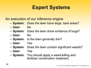 33
Expert Systems
An execution of our inference engine
– System: Does the lawn have large, bare areas?
– User: No
– System: Does the lawn show evidence of bugs?
– User: No
– System: Is the lawn generally thin?
– User: Yes
– System: Does the lawn contain significant weeds?
– User: Yes
– System: You should apply a weed-killing and
fertilizer combination treatment.
 