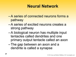 37
Neural Network
–A series of connected neurons forms a
pathway
–A series of excited neurons creates a
strong pathway
–A biological neuron has multiple input
tentacles called dendrites and one
primary output tentacle called an axon
–The gap between an axon and a
dendrite is called a synapse
 