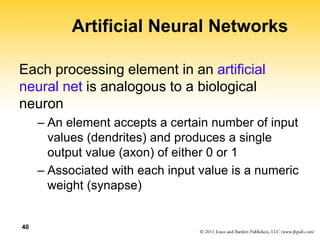 40
Artificial Neural Networks
Each processing element in an artificial
neural net is analogous to a biological
neuron
– An element accepts a certain number of input
values (dendrites) and produces a single
output value (axon) of either 0 or 1
– Associated with each input value is a numeric
weight (synapse)
 