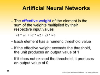 41
Artificial Neural Networks
– The effective weight of the element is the
sum of the weights multiplied by their
respective input values
v1 * w1 + v2 * w2 + v3 * w3
– Each element has a numeric threshold value
– If the effective weight exceeds the threshold,
the unit produces an output value of 1
– If it does not exceed the threshold, it produces
an output value of 0
 