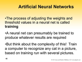 42
Artificial Neural Networks
•The process of adjusting the weights and
threshold values in a neural net is called
training
•A neural net can presumably be trained to
produce whatever results are required
•But think about the complexity of this! Train
a computer to recognize any cat in a picture,
based on training run with several pictures.
 