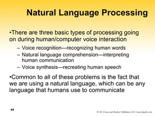 44
Natural Language Processing
•There are three basic types of processing going
on during human/computer voice interaction
– Voice recognition—recognizing human words
– Natural language comprehension—interpreting
human communication
– Voice synthesis—recreating human speech
•Common to all of these problems is the fact that
we are using a natural language, which can be any
language that humans use to communicate
 