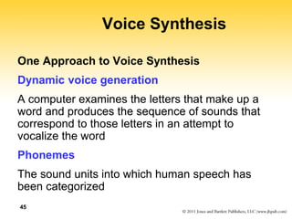 45
Voice Synthesis
One Approach to Voice Synthesis
Dynamic voice generation
A computer examines the letters that make up a
word and produces the sequence of sounds that
correspond to those letters in an attempt to
vocalize the word
Phonemes
The sound units into which human speech has
been categorized
 