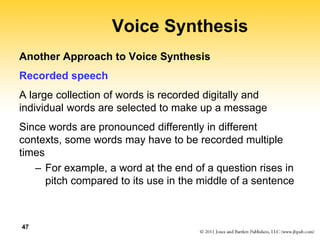 47
Voice Synthesis
Another Approach to Voice Synthesis
Recorded speech
A large collection of words is recorded digitally and
individual words are selected to make up a message
Since words are pronounced differently in different
contexts, some words may have to be recorded multiple
times
– For example, a word at the end of a question rises in
pitch compared to its use in the middle of a sentence
 