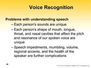 48
Voice Recognition
Problems with understanding speech
– Each person's sounds are unique
– Each person's shape of mouth, tongue,
throat, and nasal cavities that affect the pitch
and resonance of our spoken voice are
unique
– Speech impediments, mumbling, volume,
regional accents, and the health of the
speaker are further complications
 