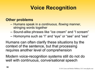 50
Voice Recognition
Other problems
– Humans speak in a continuous, flowing manner,
stringing words together
– Sound-alike phrases like “ice cream” and “I scream”
– Homonyms such as “I” and “eye” or “see” and “sea”
Humans can often clarify these situations by the
context of the sentence, but that processing
requires another level of comprehension
Modern voice-recognition systems still do not do
well with continuous, conversational speech
 