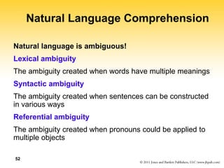 52
Natural Language Comprehension
Natural language is ambiguous!
Lexical ambiguity
The ambiguity created when words have multiple meanings
Syntactic ambiguity
The ambiguity created when sentences can be constructed
in various ways
Referential ambiguity
The ambiguity created when pronouns could be applied to
multiple objects
 
