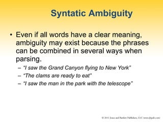 Syntatic Ambiguity
• Even if all words have a clear meaning,
ambiguity may exist because the phrases
can be combined in several ways when
parsing.
– “I saw the Grand Canyon flying to New York”
– “The clams are ready to eat”
– “I saw the man in the park with the telescope”
 
