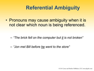 Referential Ambiguity
• Pronouns may cause ambiguity when it is
not clear which noun is being referenced.
– “The brick fell on the computer but it is not broken”
– “Jon met Bill before he went to the store”
 