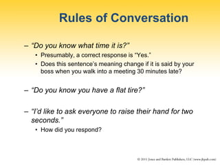 Rules of Conversation
– “Do you know what time it is?”
• Presumably, a correct response is “Yes.”
• Does this sentence’s meaning change if it is said by your
boss when you walk into a meeting 30 minutes late?
– “Do you know you have a flat tire?”
– “I’d like to ask everyone to raise their hand for two
seconds.”
• How did you respond?
 